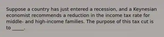 Suppose a country has just entered a recession, and a Keynesian economist recommends a reduction in the income tax rate for middle- and high-income families. The purpose of this tax cut is to _____.