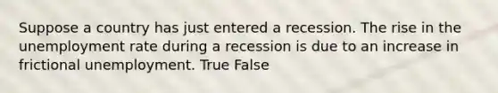 Suppose a country has just entered a recession. The rise in the unemployment rate during a recession is due to an increase in frictional unemployment. True False