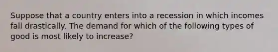 Suppose that a country enters into a recession in which incomes fall drastically. The demand for which of the following types of good is most likely to increase?