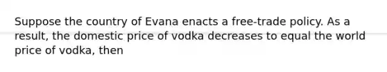 Suppose the country of Evana enacts a free-trade policy. As a result, the domestic price of vodka decreases to equal the world price of vodka, then