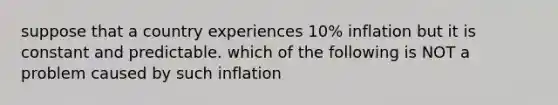 suppose that a country experiences 10% inflation but it is constant and predictable. which of the following is NOT a problem caused by such inflation