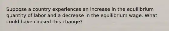 Suppose a country experiences an increase in the equilibrium quantity of labor and a decrease in the equilibrium wage. What could have caused this change?