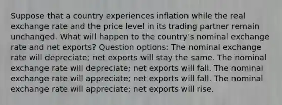 Suppose that a country experiences inflation while the real exchange rate and the price level in its trading partner remain unchanged. What will happen to the country's nominal exchange rate and net exports? Question options: The nominal exchange rate will depreciate; net exports will stay the same. The nominal exchange rate will depreciate; net exports will fall. The nominal exchange rate will appreciate; net exports will fall. The nominal exchange rate will appreciate; net exports will rise.