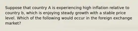 Suppose that country A is experiencing high inflation relative to country b, which is enjoying steady growth with a stable price level. Which of the following would occur in the foreign exchange market?