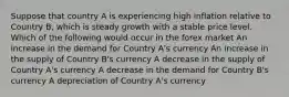 Suppose that country A is experiencing high inflation relative to Country B, which is steady growth with a stable price level. Which of the following would occur in the forex market An increase in the demand for Country A's currency An increase in the supply of Country B's currency A decrease in the supply of Country A's currency A decrease in the demand for Country B's currency A depreciation of Country A's currency