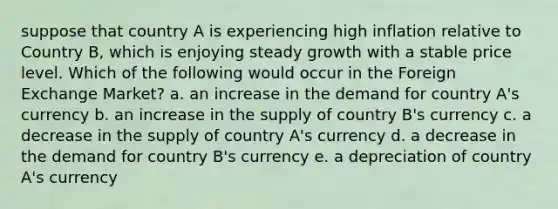 suppose that country A is experiencing high inflation relative to Country B, which is enjoying steady growth with a stable price level. Which of the following would occur in the Foreign Exchange Market? a. an increase in the demand for country A's currency b. an increase in the supply of country B's currency c. a decrease in the supply of country A's currency d. a decrease in the demand for country B's currency e. a depreciation of country A's currency