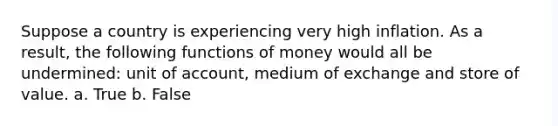 Suppose a country is experiencing very high inflation. As a result, the following functions of money would all be undermined: unit of account, medium of exchange and store of value. a. True b. False