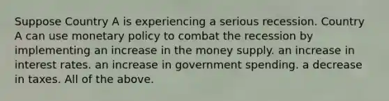 Suppose Country A is experiencing a serious recession. Country A can use monetary policy to combat the recession by implementing an increase in the money supply. an increase in interest rates. an increase in government spending. a decrease in taxes. All of the above.