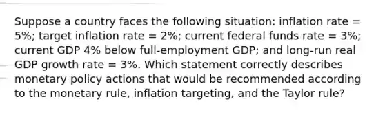 Suppose a country faces the following situation: inflation rate = 5%; target inflation rate = 2%; current federal funds rate = 3%; current GDP 4% below full-employment GDP; and long-run real GDP growth rate = 3%. Which statement correctly describes monetary policy actions that would be recommended according to the monetary rule, inflation targeting, and the Taylor rule?