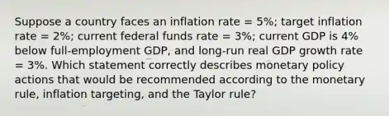 Suppose a country faces an inflation rate = 5%; target inflation rate = 2%; current federal funds rate = 3%; current GDP is 4% below full-employment GDP, and long-run real GDP growth rate = 3%. Which statement correctly describes monetary policy actions that would be recommended according to the monetary rule, inflation targeting, and the Taylor rule?