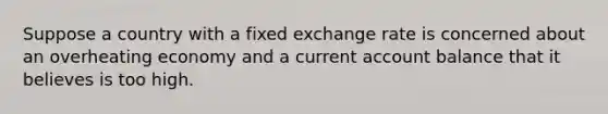 Suppose a country with a fixed exchange rate is concerned about an overheating economy and a current account balance that it believes is too high.