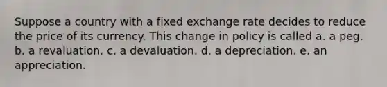 Suppose a country with a fixed exchange rate decides to reduce the price of its currency. This change in policy is called a. a peg. b. a revaluation. c. a devaluation. d. a depreciation. e. an appreciation.