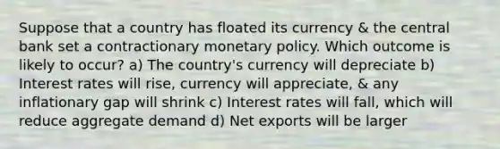 Suppose that a country has floated its currency & the central bank set a contractionary monetary policy. Which outcome is likely to occur? a) The country's currency will depreciate b) Interest rates will rise, currency will appreciate, & any inflationary gap will shrink c) Interest rates will fall, which will reduce aggregate demand d) Net exports will be larger