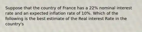 Suppose that the country of France has a 22% nominal interest rate and an expected inflation rate of 10%. Which of the following is the best estimate of the Real interest Rate in the country's