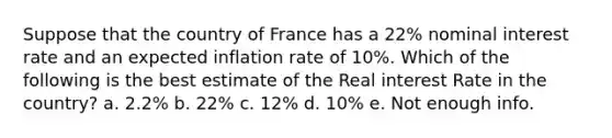 Suppose that the country of France has a 22% nominal interest rate and an expected inflation rate of 10%. Which of the following is the best estimate of the Real interest Rate in the country? a. 2.2% b. 22% c. 12% d. 10% e. Not enough info.