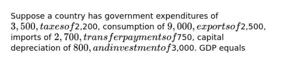 Suppose a country has government expenditures of 3,500, taxes of2,200, consumption of 9,000, exports of2,500, imports of 2,700, transfer payments of750, capital depreciation of 800, and investment of3,000. GDP equals