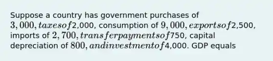 Suppose a country has government purchases of 3,000, taxes of2,000, consumption of 9,000, exports of2,500, imports of 2,700, transfer payments of750, capital depreciation of 800, and investment of4,000. GDP equals