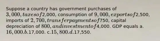 Suppose a country has government purchases of 3,000, taxes of2,000, consumption of 9,000, exports of2,500, imports of 2,700, transfer payments of750, capital depreciation of 800, and investment of4,000. GDP equals a.16,000. b.17,000. c.15,800. d.17,550.