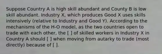 Suppose Country A is high skill abundant and County B is low skill abundant. Industry X, which produces Good X uses skills intensively (relative to Industry and Good Y). According to the mechanisms of the H-O model, as the two countries open to trade with each other, the [ ] of skilled workers in Industry X in Country A should [ ] when moving from autarky to trade (most directly) because of [ ].