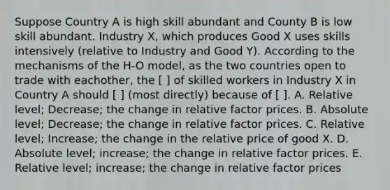 Suppose Country A is high skill abundant and County B is low skill abundant. Industry X, which produces Good X uses skills intensively (relative to Industry and Good Y). According to the mechanisms of the H-O model, as the two countries open to trade with eachother, the [ ] of skilled workers in Industry X in Country A should [ ] (most directly) because of [ ]. A. Relative level; Decrease; the change in relative factor prices. B. Absolute level; Decrease; the change in relative factor prices. C. Relative level; Increase; the change in the relative price of good X. D. Absolute level; increase; the change in relative factor prices. E. Relative level; increase; the change in relative factor prices