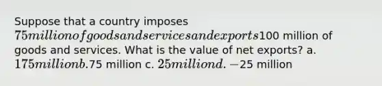 Suppose that a country imposes 75 million of goods and services and exports100 million of goods and services. What is the value of net exports? a. 175 million b.75 million c. 25 million d. -25 million