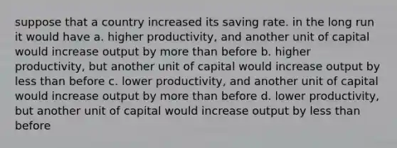 suppose that a country increased its saving rate. in the long run it would have a. higher productivity, and another unit of capital would increase output by <a href='https://www.questionai.com/knowledge/keWHlEPx42-more-than' class='anchor-knowledge'>more than</a> before b. higher productivity, but another unit of capital would increase output by <a href='https://www.questionai.com/knowledge/k7BtlYpAMX-less-than' class='anchor-knowledge'>less than</a> before c. lower productivity, and another unit of capital would increase output by more than before d. lower productivity, but another unit of capital would increase output by less than before