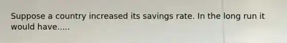 Suppose a country increased its savings rate. In the long run it would have.....