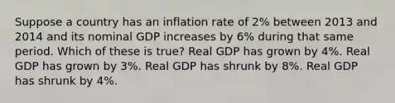 Suppose a country has an inflation rate of 2% between 2013 and 2014 and its nominal GDP increases by 6% during that same period. Which of these is true? Real GDP has grown by 4%. Real GDP has grown by 3%. Real GDP has shrunk by 8%. Real GDP has shrunk by 4%.