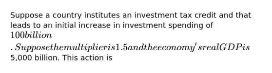 Suppose a country institutes an investment tax credit and that leads to an initial increase in investment spending of 100 billion. Suppose the multiplier is 1.5 and the economy's real GDP is5,000 billion. This action is