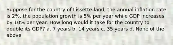 Suppose for the country of Lissette-land, the annual inflation rate is 2%, the population growth is 5% per year while GDP increases by 10% per year. How long would it take for the country to double its GDP? a. 7 years b. 14 years c. 35 years d. None of the above