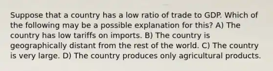 Suppose that a country has a low ratio of trade to GDP. Which of the following may be a possible explanation for this? A) The country has low tariffs on imports. B) The country is geographically distant from the rest of the world. C) The country is very large. D) The country produces only agricultural products.