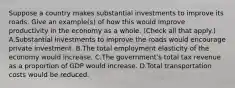 Suppose a country makes substantial investments to improve its roads. Give an​ example(s) of how this would improve productivity in the economy as a whole. ​(Check all that apply​.) A.Substantial investments to improve the roads would encourage private investment. B.The total employment elasticity of the economy would increase. C.The​ government's total tax revenue as a proportion of GDP would increase. D.Total transportation costs would be reduced.