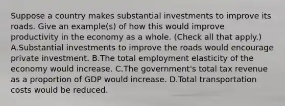 Suppose a country makes substantial investments to improve its roads. Give an​ example(s) of how this would improve productivity in the economy as a whole. ​(Check all that apply​.) A.Substantial investments to improve the roads would encourage private investment. B.The total employment elasticity of the economy would increase. C.The​ government's total tax revenue as a proportion of GDP would increase. D.Total transportation costs would be reduced.