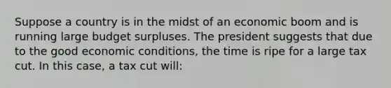 Suppose a country is in the midst of an economic boom and is running large budget surpluses. The president suggests that due to the good economic conditions, the time is ripe for a large tax cut. In this case, a tax cut will: