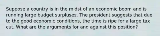 Suppose a country is in the midst of an economic boom and is running large budget surpluses. The president suggests that due to the good economic conditions, the time is ripe for a large tax cut. What are the arguments for and against this position?