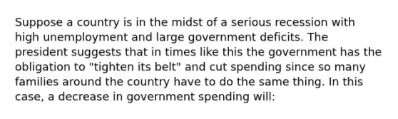 Suppose a country is in the midst of a serious recession with high unemployment and large government deficits. The president suggests that in times like this the government has the obligation to "tighten its belt" and cut spending since so many families around the country have to do the same thing. In this case, a decrease in government spending will: