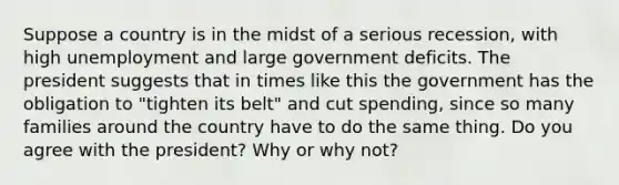 Suppose a country is in the midst of a serious recession, with high unemployment and large government deficits. The president suggests that in times like this the government has the obligation to "tighten its belt" and cut spending, since so many families around the country have to do the same thing. Do you agree with the president? Why or why not?