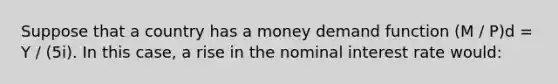 Suppose that a country has a money demand function (M / P)d = Y / (5i). In this case, a rise in the nominal interest rate would: