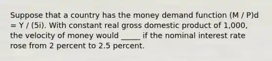 Suppose that a country has the money demand function (M / P)d = Y / (5i). With constant real gross domestic product of 1,000, the <a href='https://www.questionai.com/knowledge/kJSMqxM9U8-velocity-of-money' class='anchor-knowledge'>velocity of money</a> would _____ if the <a href='https://www.questionai.com/knowledge/k49yumn8ck-nominal-interest-rate' class='anchor-knowledge'>nominal interest rate</a> rose from 2 percent to 2.5 percent.