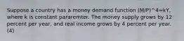 Suppose a country has a money demand function (M/P)^4=kY, where k is constant pararemter. The money supply grows by 12 percent per year, and real income grows by 4 percent per year. (4)