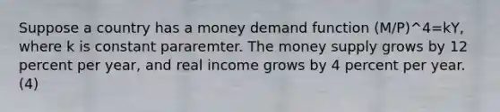 Suppose a country has a money demand function (M/P)^4=kY, where k is constant pararemter. The money supply grows by 12 percent per year, and real income grows by 4 percent per year. (4)