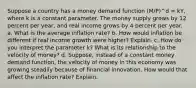 Suppose a country has a money demand function (M/P)^d = kY, where k is a constant parameter. The money supply grows by 12 percent per year, and real income grows by 4 percent per year. a. What is the average inflation rate? b. How would inflation be different if real income growth were higher? Explain. c. How do you interpret the parameter k? What is its relationship to the velocity of money? d. Suppose, instead of a constant money demand function, the velocity of money in this economy was growing steadily because of financial innovation. How would that affect the inflation rate? Explain.