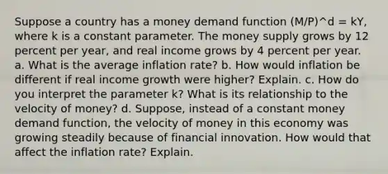 Suppose a country has a money demand function (M/P)^d = kY, where k is a constant parameter. The money supply grows by 12 percent per year, and real income grows by 4 percent per year. a. What is the average inflation rate? b. How would inflation be different if real income growth were higher? Explain. c. How do you interpret the parameter k? What is its relationship to the velocity of money? d. Suppose, instead of a constant money demand function, the velocity of money in this economy was growing steadily because of financial innovation. How would that affect the inflation rate? Explain.