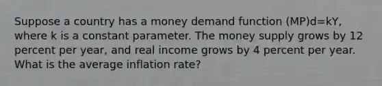 Suppose a country has a money demand function (MP)d=kY, where k is a constant parameter. The money supply grows by 12 percent per year, and real income grows by 4 percent per year. What is the average inflation rate?