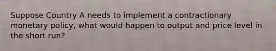 Suppose Country A needs to implement a contractionary monetary policy, what would happen to output and price level in the short run?