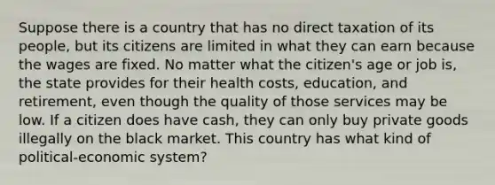 Suppose there is a country that has no direct taxation of its people, but its citizens are limited in what they can earn because the wages are fixed. No matter what the citizen's age or job is, the state provides for their health costs, education, and retirement, even though the quality of those services may be low. If a citizen does have cash, they can only buy private goods illegally on the black market. This country has what kind of political-economic system?