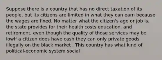 Suppose there is a country that has no direct taxation of its people, but its citizens are limited in what they can earn because the wages are fixed. No matter what the citizen's age or job is, the state provides for their health costs education, and retirement, even though the quality of those services may be lowIf a citizen does have cash they can only private goods illegally on the black market . This country has what kind of political-economic system social