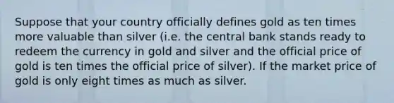 Suppose that your country officially defines gold as ten times more valuable than silver (i.e. the central bank stands ready to redeem the currency in gold and silver and the official price of gold is ten times the official price of silver). If the market price of gold is only eight times as much as silver.