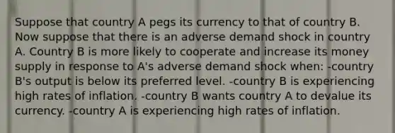 Suppose that country A pegs its currency to that of country B. Now suppose that there is an adverse demand shock in country A. Country B is more likely to cooperate and increase its money supply in response to A's adverse demand shock when: -country B's output is below its preferred level. -country B is experiencing high rates of inflation. -country B wants country A to devalue its currency. -country A is experiencing high rates of inflation.