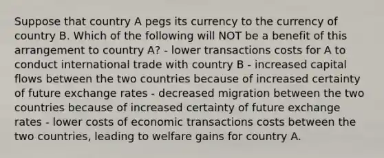 Suppose that country A pegs its currency to the currency of country B. Which of the following will NOT be a benefit of this arrangement to country A? - lower transactions costs for A to conduct international trade with country B - increased capital flows between the two countries because of increased certainty of future exchange rates - decreased migration between the two countries because of increased certainty of future exchange rates - lower costs of economic transactions costs between the two countries, leading to welfare gains for country A.